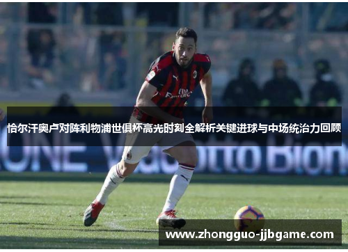 恰尔汗奥卢对阵利物浦世俱杯高光时刻全解析关键进球与中场统治力回顾