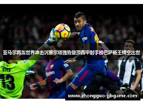 亚马尔再轰世界波击沉塞尔塔强势登顶西甲射手榜巴萨新王横空出世