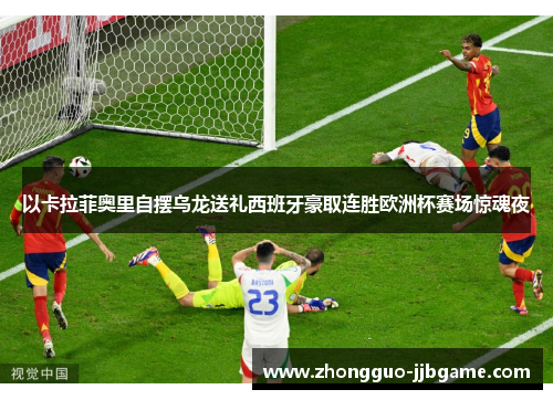 以卡拉菲奥里自摆乌龙送礼西班牙豪取连胜欧洲杯赛场惊魂夜