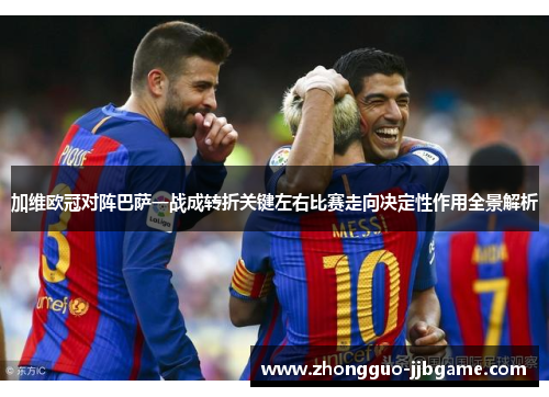 加维欧冠对阵巴萨一战成转折关键左右比赛走向决定性作用全景解析
